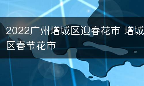 2022广州增城区迎春花市 增城区春节花市