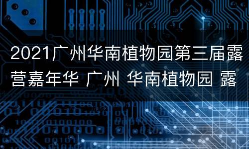 2021广州华南植物园第三届露营嘉年华 广州 华南植物园 露营