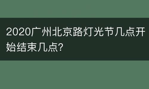 2020广州北京路灯光节几点开始结束几点？
