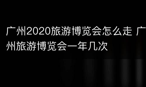广州2020旅游博览会怎么走 广州旅游博览会一年几次