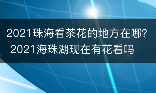 2021珠海看茶花的地方在哪？ 2021海珠湖现在有花看吗