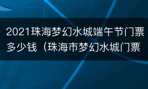 2021珠海梦幻水城端午节门票多少钱（珠海市梦幻水城门票多少钱一张）