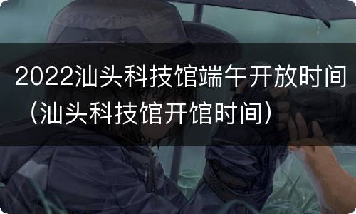 2022汕头科技馆端午开放时间（汕头科技馆开馆时间）