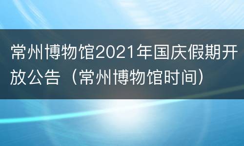 常州博物馆2021年国庆假期开放公告（常州博物馆时间）