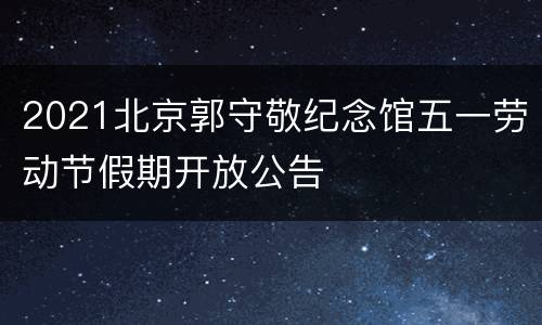 2021北京郭守敬纪念馆五一劳动节假期开放公告