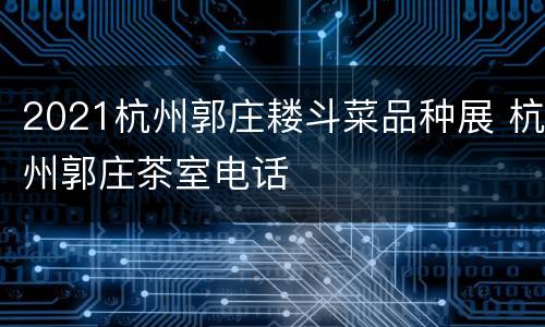 2021杭州郭庄耧斗菜品种展 杭州郭庄茶室电话