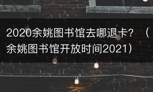 2020余姚图书馆去哪退卡？（余姚图书馆开放时间2021）