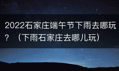 2022石家庄端午节下雨去哪玩？（下雨石家庄去哪儿玩）