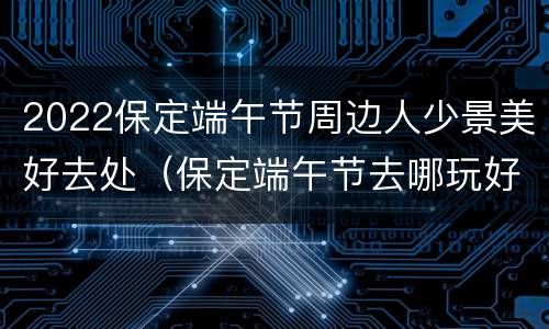 2022保定端午节周边人少景美好去处（保定端午节去哪玩好）