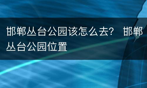 邯郸丛台公园该怎么去？ 邯郸丛台公园位置