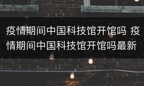 疫情期间中国科技馆开馆吗 疫情期间中国科技馆开馆吗最新消息
