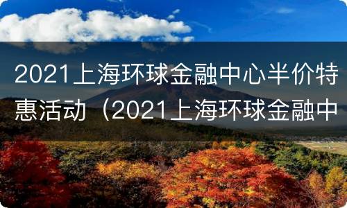 2021上海环球金融中心半价特惠活动（2021上海环球金融中心半价特惠活动有哪些）