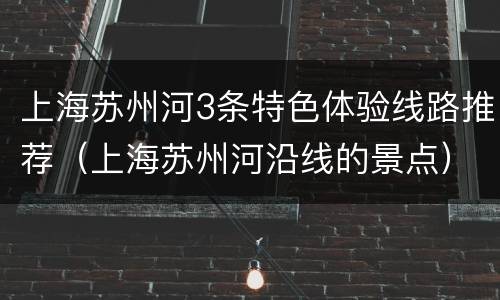 上海苏州河3条特色体验线路推荐（上海苏州河沿线的景点）