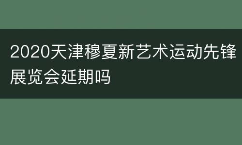 2020天津穆夏新艺术运动先锋展览会延期吗