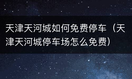 天津天河城如何免费停车（天津天河城停车场怎么免费）