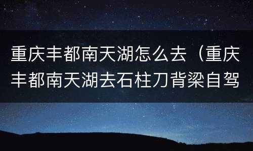 重庆丰都南天湖怎么去（重庆丰都南天湖去石柱刀背梁自驾路线）