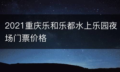 2021重庆乐和乐都水上乐园夜场门票价格