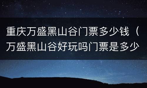 重庆万盛黑山谷门票多少钱（万盛黑山谷好玩吗门票是多少）
