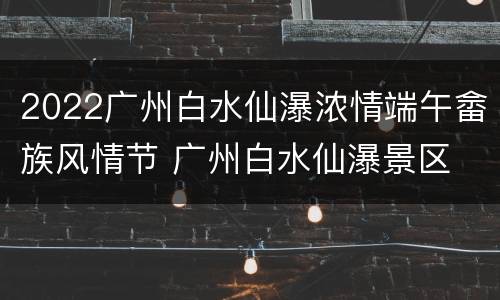 2022广州白水仙瀑浓情端午畲族风情节 广州白水仙瀑景区