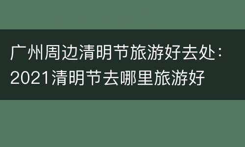 广州周边清明节旅游好去处：2021清明节去哪里旅游好