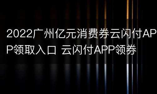 2022广州亿元消费券云闪付APP领取入口 云闪付APP领券