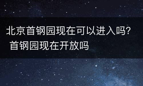 北京首钢园现在可以进入吗？ 首钢园现在开放吗