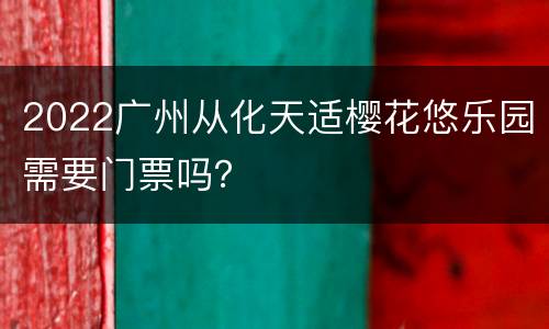 2022广州从化天适樱花悠乐园需要门票吗？