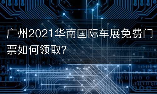 广州2021华南国际车展免费门票如何领取？