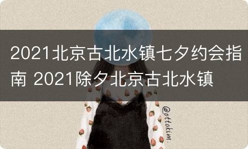 2021北京古北水镇七夕约会指南 2021除夕北京古北水镇