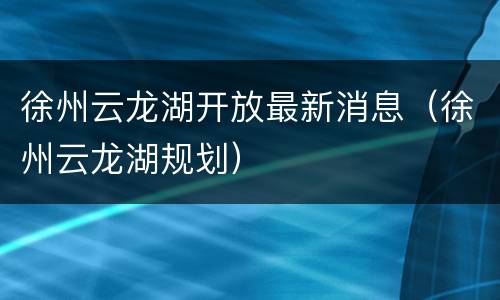 徐州云龙湖开放最新消息（徐州云龙湖规划）
