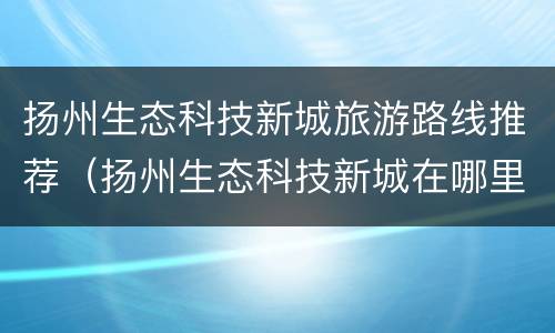 扬州生态科技新城旅游路线推荐（扬州生态科技新城在哪里）
