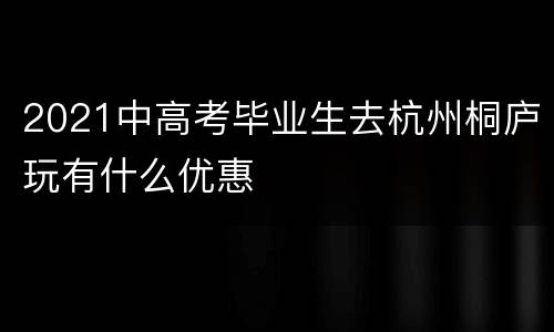 2021中高考毕业生去杭州桐庐玩有什么优惠
