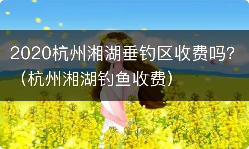 2020杭州湘湖垂钓区收费吗？（杭州湘湖钓鱼收费）