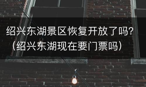 绍兴东湖景区恢复开放了吗？（绍兴东湖现在要门票吗）