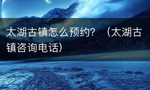 太湖古镇怎么预约？（太湖古镇咨询电话）