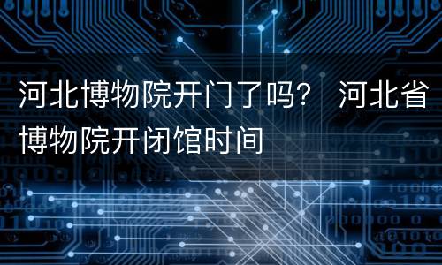 河北博物院开门了吗？ 河北省博物院开闭馆时间