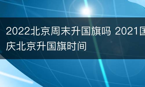2022北京周末升国旗吗 2021国庆北京升国旗时间