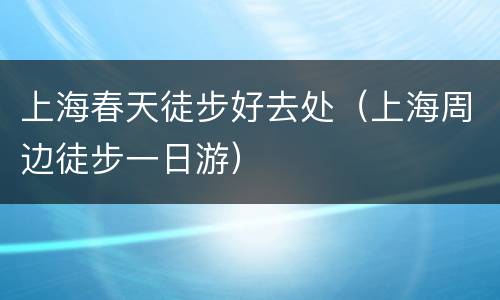 上海春天徒步好去处（上海周边徒步一日游）