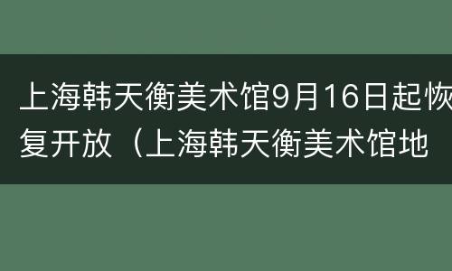 上海韩天衡美术馆9月16日起恢复开放（上海韩天衡美术馆地址）