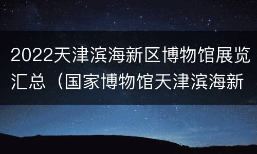 2022天津滨海新区博物馆展览汇总（国家博物馆天津滨海新区）