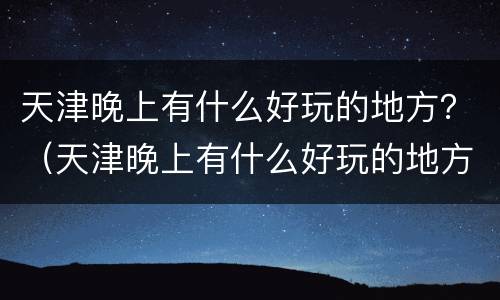 天津晚上有什么好玩的地方？（天津晚上有什么好玩的地方地铁推荐）