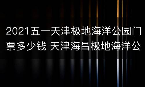 2021五一天津极地海洋公园门票多少钱 天津海昌极地海洋公园门票多少钱一张