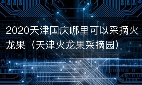 2020天津国庆哪里可以采摘火龙果（天津火龙果采摘园）