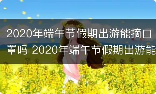 2020年端午节假期出游能摘口罩吗 2020年端午节假期出游能摘口罩吗请问