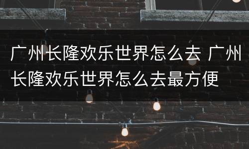 广州长隆欢乐世界怎么去 广州长隆欢乐世界怎么去最方便