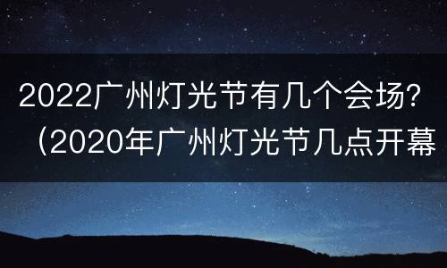 2022广州灯光节有几个会场？（2020年广州灯光节几点开幕）