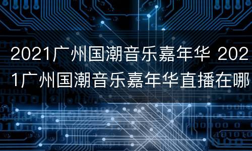2021广州国潮音乐嘉年华 2021广州国潮音乐嘉年华直播在哪里看