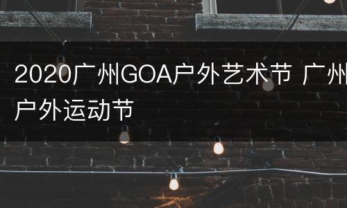 2020广州GOA户外艺术节 广州户外运动节