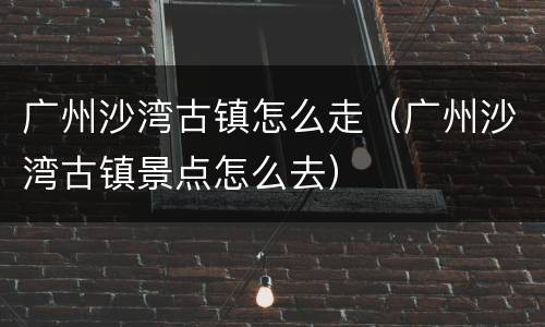 广州沙湾古镇怎么走（广州沙湾古镇景点怎么去）