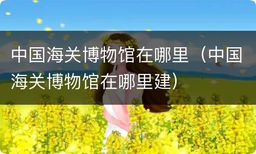 中国海关博物馆在哪里（中国海关博物馆在哪里建）